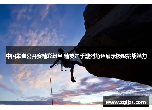 中国攀岩公开赛精彩纷呈 精英选手激烈角逐展示极限挑战魅力