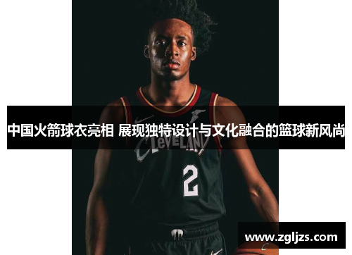 中国火箭球衣亮相 展现独特设计与文化融合的篮球新风尚