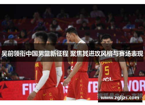 吴前领衔中国男篮新征程 聚焦其进攻风格与赛场表现