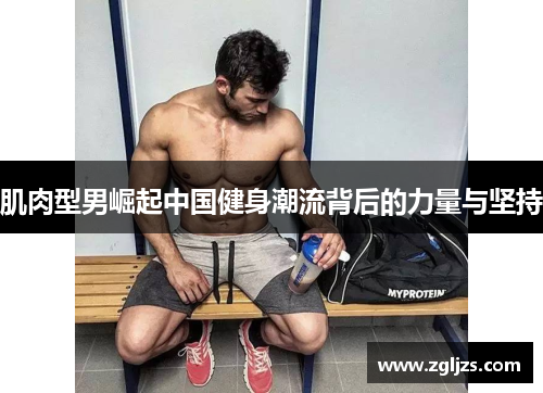 肌肉型男崛起中国健身潮流背后的力量与坚持