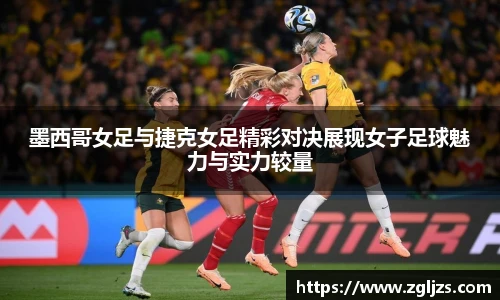 墨西哥女足与捷克女足精彩对决展现女子足球魅力与实力较量